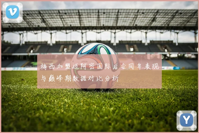 梅西加盟迈阿密国际后合同年表现与巅峰期数据对比分析