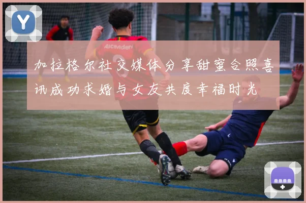 加拉格尔社交媒体分享甜蜜合照喜讯成功求婚与女友共度幸福时光